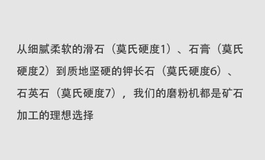 從細(xì)膩柔軟的滑石（莫氏硬度1）、石膏（莫氏硬度2）到質(zhì)地堅(jiān)硬的鉀長(zhǎng)石（莫氏硬度6）、石英石（莫氏硬度7），我們的磨粉機(jī)都是礦石加工的理想選擇。